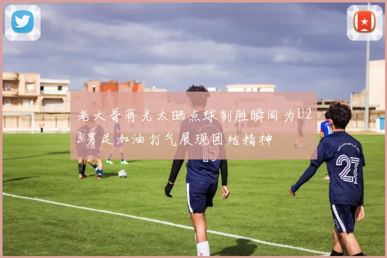 老大哥蒋光太晒点球制胜瞬间为U23男足加油打气展现团结精神
