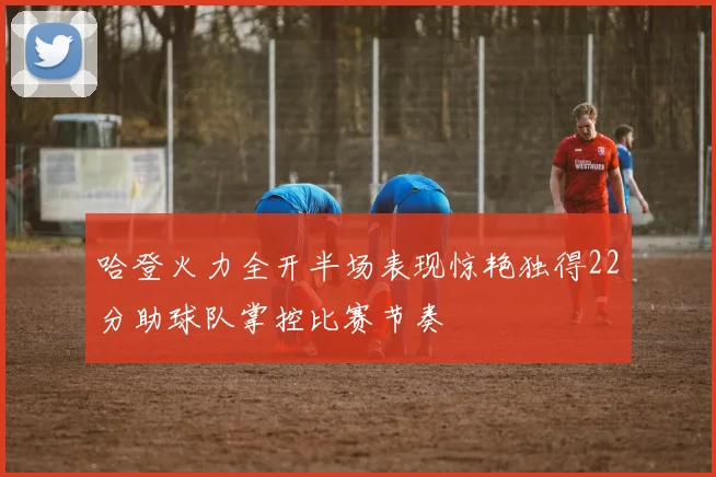 哈登火力全开半场表现惊艳独得22分助球队掌控比赛节奏