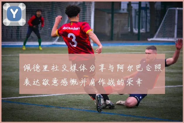 佩德里社交媒体分享与阿尔巴合照表达敬意感慨并肩作战的荣幸