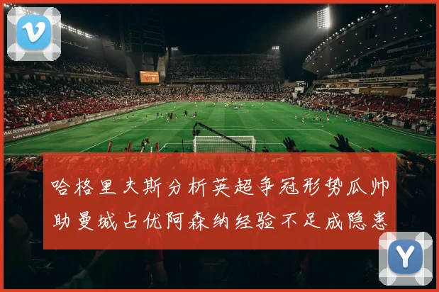 哈格里夫斯分析英超争冠形势瓜帅助曼城占优阿森纳经验不足成隐患
