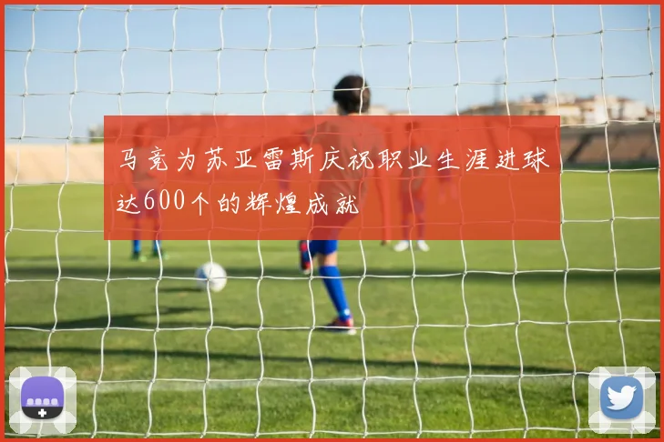 马竞为苏亚雷斯庆祝职业生涯进球达600个的辉煌成就