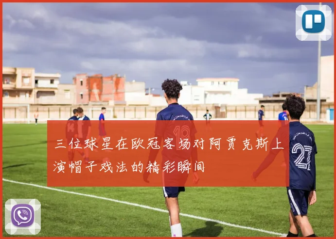 三位球星在欧冠客场对阿贾克斯上演帽子戏法的精彩瞬间