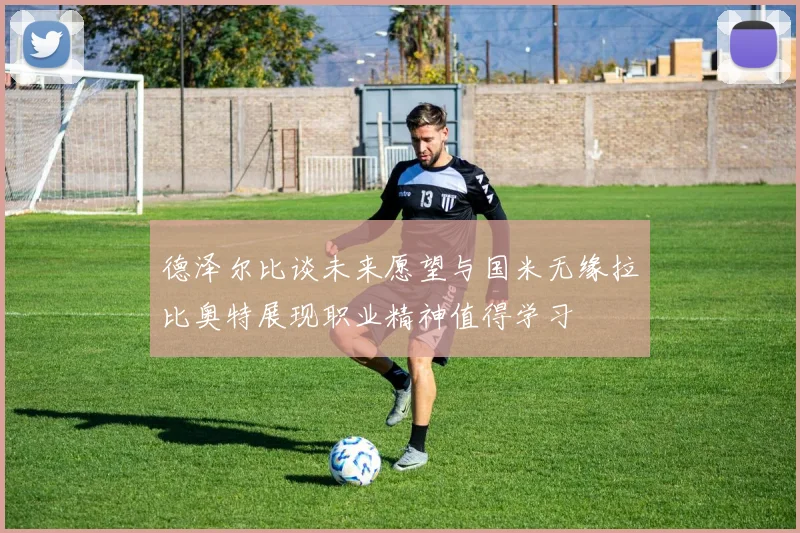 德泽尔比谈未来愿望与国米无缘拉比奥特展现职业精神值得学习