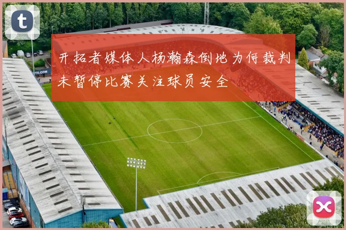 开拓者媒体人杨瀚森倒地为何裁判未暂停比赛关注球员安全