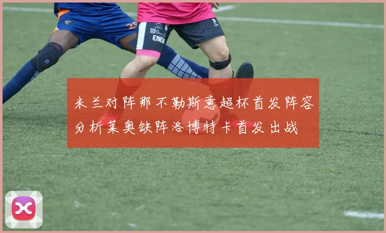 米兰对阵那不勒斯意超杯首发阵容分析莱奥缺阵洛博特卡首发出战