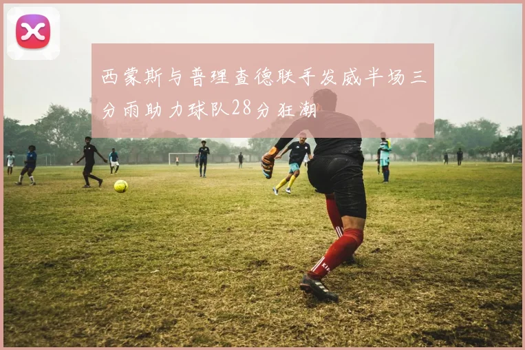 西蒙斯与普理查德联手发威半场三分雨助力球队28分狂潮
