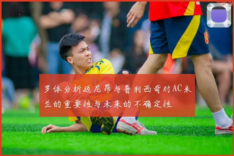罗体分析迈尼昂与普利西奇对AC米兰的重要性与未来的不确定性